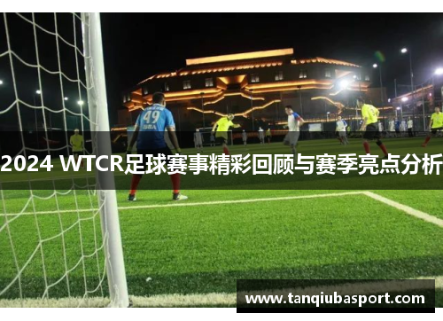 2024 WTCR足球赛事精彩回顾与赛季亮点分析